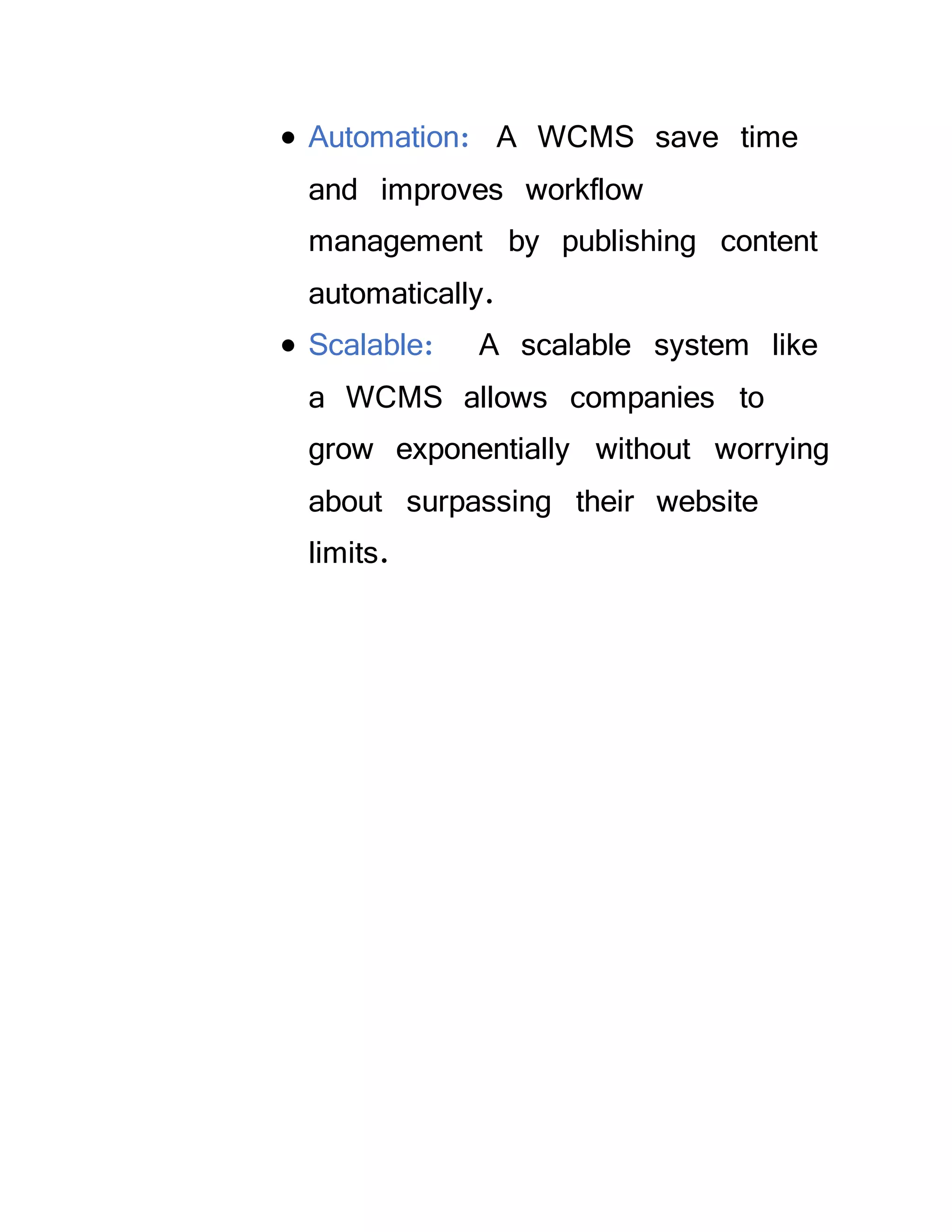  Automation: A WCMS save time
and improves workflow
management by publishing content
automatically.
 Scalable: A scalable system like
a WCMS allows companies to
grow exponentially without worrying
about surpassing their website
limits.
 