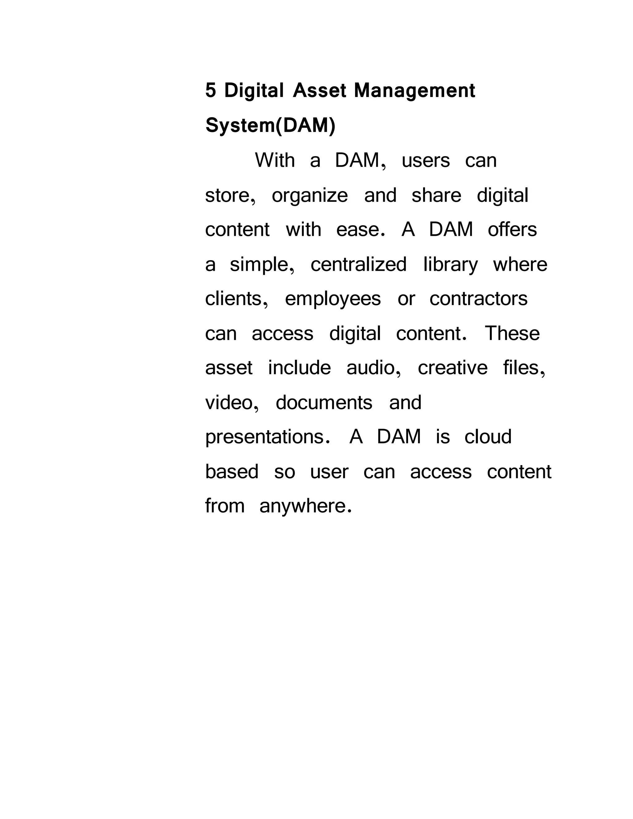 5 Digital Asset Management
System(DAM)
With a DAM, users can
store, organize and share digital
content with ease. A DAM offers
a simple, centralized library where
clients, employees or contractors
can access digital content. These
asset include audio, creative files,
video, documents and
presentations. A DAM is cloud
based so user can access content
from anywhere.
 