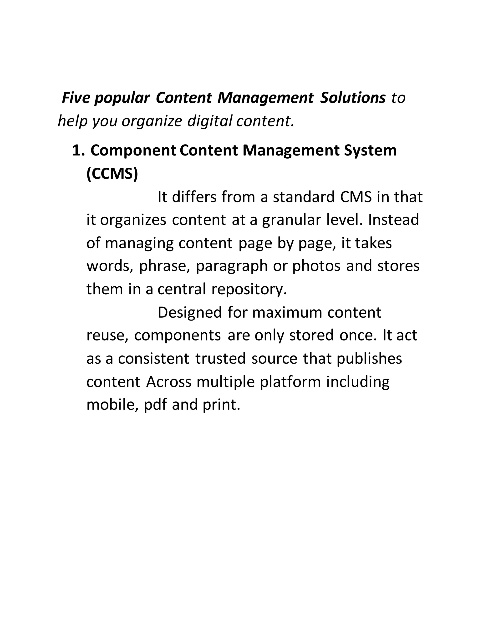 Five popular Content Management Solutions to
help you organize digital content.
1. Component Content Management System
(CCMS)
It differs from a standard CMS in that
it organizes content at a granular level. Instead
of managing content page by page, it takes
words, phrase, paragraph or photos and stores
them in a central repository.
Designed for maximum content
reuse, components are only stored once. It act
as a consistent trusted source that publishes
content Across multiple platform including
mobile, pdf and print.
 