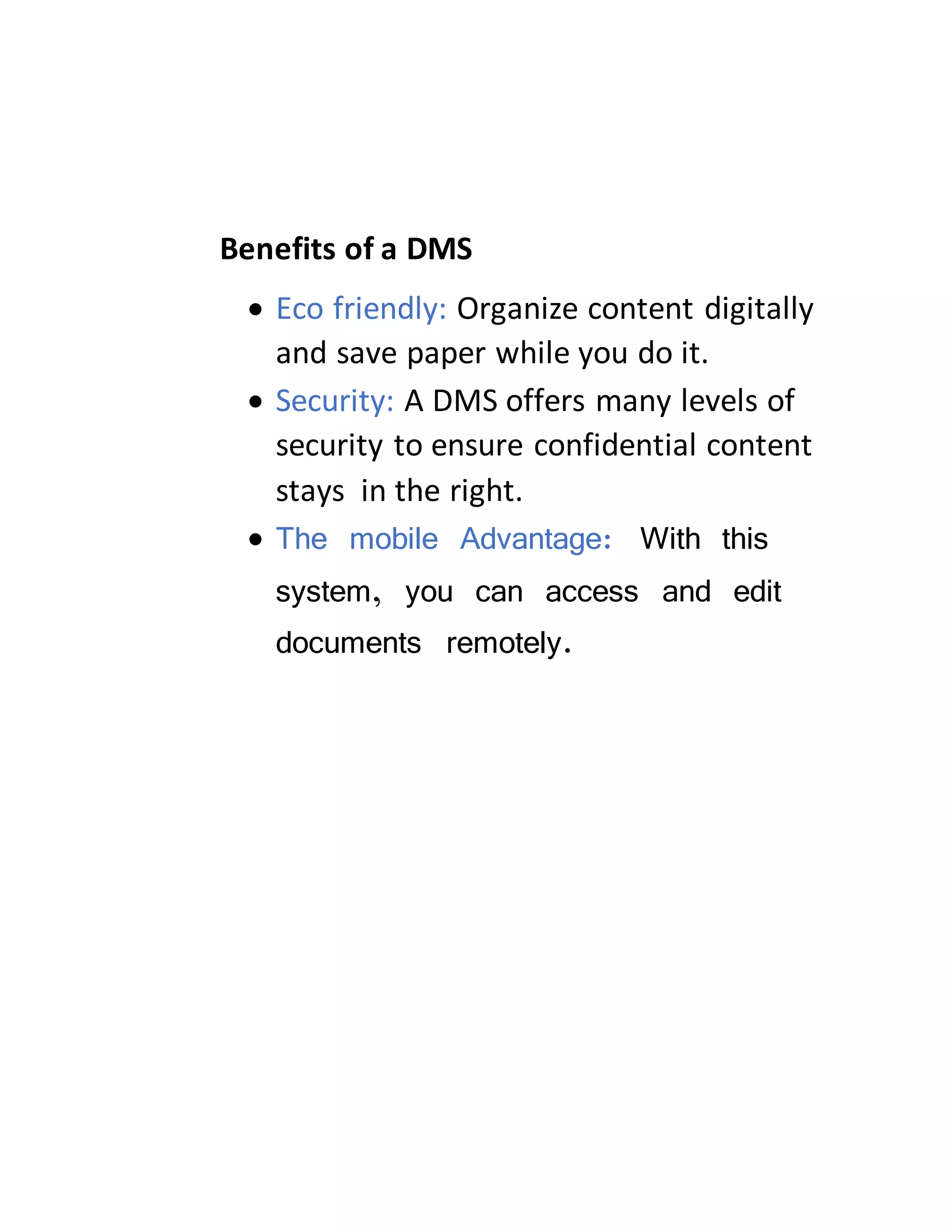 Benefits of a DMS
 Eco friendly: Organize content digitally
and save paper while you do it.
 Security: A DMS offers many levels of
security to ensure confidential content
stays in the right.
 The mobile Advantage: With this
system, you can access and edit
documents remotely.
 