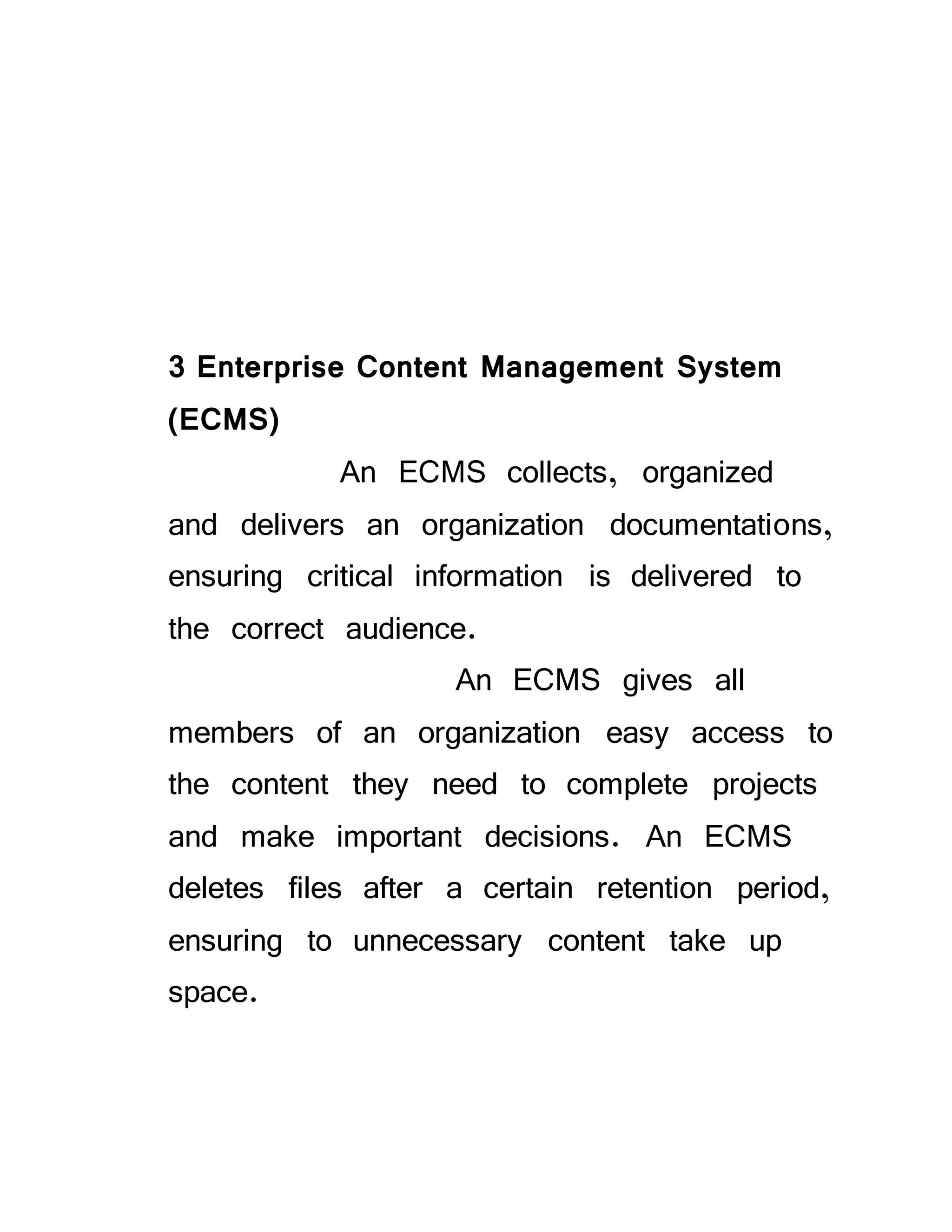3 Enterprise Content Management System
(ECMS)
An ECMS collects, organized
and delivers an organization documentations,
ensuring critical information is delivered to
the correct audience.
An ECMS gives all
members of an organization easy access to
the content they need to complete projects
and make important decisions. An ECMS
deletes files after a certain retention period,
ensuring to unnecessary content take up
space.
 