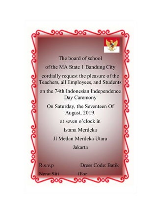 The board of school
of the MA State 1 Bandung City
cordially request the pleasure of the
Teachers, all Employees, and Students
on the 74th Indonesian Independence
Day Caremony
On Saturday, the Seventeen Of
August, 2019.
at seven o’clock in
Istana Merdeka
Jl Medan Merdeka Utara
Jakarta
R.s.v.p Dress Code: Batik
Neng Siti (For
 