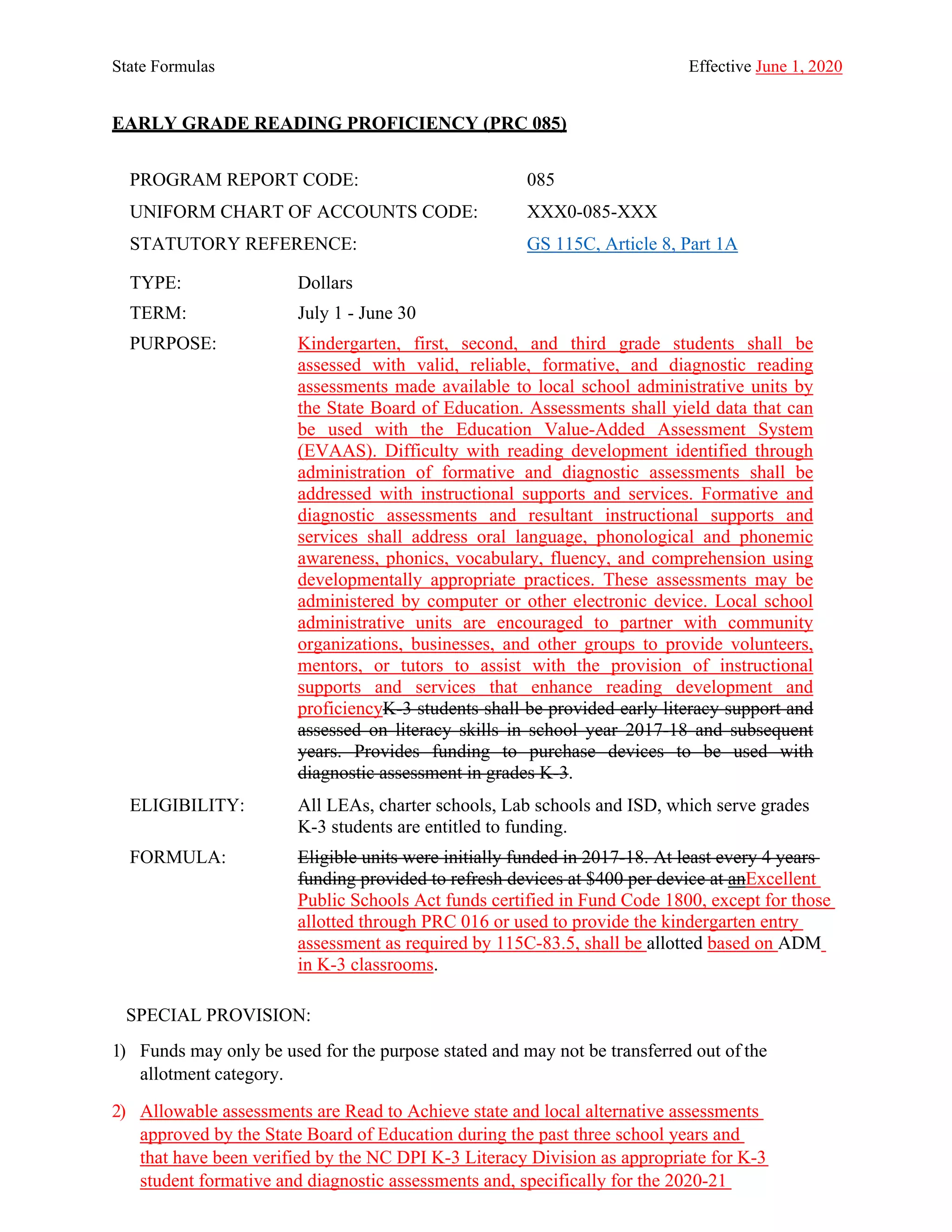State Formulas Effective June 1, 2020
EARLY GRADE READING PROFICIENCY (PRC 085)
PROGRAM REPORT CODE: 085
UNIFORM CHART OF ACCOUNTS CODE: XXX0-085-XXX
STATUTORY REFERENCE: GS 115C, Article 8, Part 1A
TYPE: Dollars
TERM: July 1 - June 30
PURPOSE: Kindergarten, first, second, and third grade students shall be
assessed with valid, reliable, formative, and diagnostic reading
assessments made available to local school administrative units by
the State Board of Education. Assessments shall yield data that can
be used with the Education Value-Added Assessment System
(EVAAS). Difficulty with reading development identified through
administration of formative and diagnostic assessments shall be
addressed with instructional supports and services. Formative and
diagnostic assessments and resultant instructional supports and
services shall address oral language, phonological and phonemic
awareness, phonics, vocabulary, fluency, and comprehension using
developmentally appropriate practices. These assessments may be
administered by computer or other electronic device. Local school
administrative units are encouraged to partner with community
organizations, businesses, and other groups to provide volunteers,
mentors, or tutors to assist with the provision of instructional
supports and services that enhance reading development and
proficiencyK-3 students shall be provided early literacy support and
assessed on literacy skills in school year 2017-18 and subsequent
years. Provides funding to purchase devices to be used with
diagnostic assessment in grades K-3.
ELIGIBILITY: All LEAs, charter schools, Lab schools and ISD, which serve grades
K-3 students are entitled to funding.
FORMULA: Eligible units were initially funded in 2017-18. At least every 4 years
funding provided to refresh devices at $400 per device at anExcellent
Public Schools Act funds certified in Fund Code 1800, except for those
allotted through PRC 016 or used to provide the kindergarten entry
assessment as required by 115C-83.5, shall be allotted based on ADM
in K-3 classrooms.
SPECIAL PROVISION:
1) Funds may only be used for the purpose stated and may not be transferred out of the
allotment category.
2) Allowable assessments are Read to Achieve state and local alternative assessments
approved by the State Board of Education during the past three school years and
that have been verified by the NC DPI K-3 Literacy Division as appropriate for K-3
student formative and diagnostic assessments and, specifically for the 2020-21
 