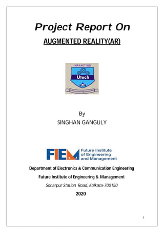 1
Project Report On
AUGMENTED REALITY(AR)
By
SINGHAN GANGULY
Department of Electronics & Communication Engineering
Future Institute of Engineering & Management
Sonarpur Station Road, Kolkata-700150
2020
 