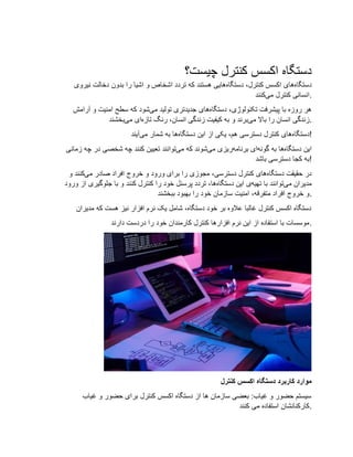 ‫چیست؟‬ ‫کنترل‬ ‫اکسس‬ ‫دستگاه‬
‫دستگاه‬‫دستگاه‬ ،‫کنترل‬ ‫اکسس‬ ‫های‬‫نیروی‬ ‫دخالت‬ ‫بدون‬ ‫را‬ ‫اشیا‬ ‫و‬ ‫اشخاص‬ ‫تردد‬ ‫که‬ ‫هستند‬ ‫هایی‬
‫می‬ ‫کنترل‬ ‫انسانی‬‫ک‬‫نند‬ .
‫دستگاه‬ ،‫تکنولوژی‬ ‫پیشرفت‬ ‫با‬ ‫روزه‬ ‫هر‬‫می‬ ‫تولید‬ ‫جدیدتری‬ ‫های‬‫آرامش‬ ‫و‬ ‫امنیت‬ ‫سطح‬ ‫که‬ ‫شود‬
‫می‬ ‫باال‬ ‫را‬ ‫انسان‬ ‫زندگی‬‫تازه‬ ‫رنگ‬ ،‫انسان‬ ‫زندگی‬ ‫کیفیت‬ ‫به‬ ‫و‬ ‫برند‬‫می‬ ‫ای‬‫بخشند‬ .
‫دستگاه‬‫دستگاه‬ ‫این‬ ‫از‬ ‫یکی‬ ،‫هم‬ ‫دسترسی‬ ‫کنترل‬ ‫های‬‫می‬ ‫شمار‬ ‫به‬ ‫ها‬‫آیند‬ !
‫دستگاه‬ ‫این‬‫به‬ ‫ها‬‫گونه‬‫برنامه‬ ‫ای‬‫می‬ ‫ریزی‬‫می‬ ‫که‬ ‫شوند‬‫زمانی‬ ‫چه‬ ‫در‬ ‫شخصی‬ ‫چه‬ ‫کنند‬ ‫تعیین‬ ‫توانند‬
‫باشد‬ ‫دسترسی‬ ‫کجا‬ ‫!به‬
‫دستگاه‬ ‫حقیقت‬ ‫در‬‫می‬ ‫صادر‬ ‫افراد‬ ‫خروج‬ ‫و‬ ‫ورود‬ ‫برای‬ ‫را‬ ‫مجوزی‬ ،‫دسترسی‬ ‫کنترل‬ ‫های‬‫و‬ ‫کنند‬
‫می‬ ‫مدیران‬‫تهیه‬ ‫با‬ ‫توانند‬‫دستگاه‬ ‫این‬ ‫ی‬‫جلوگیری‬ ‫با‬ ‫و‬ ‫کنند‬ ‫کنترل‬ ‫را‬ ‫خود‬ ‫پرسنل‬ ‫تردد‬ ،‫ها‬‫ورود‬ ‫از‬
‫ببخشند‬ ‫بهبود‬ ‫را‬ ‫خود‬ ‫سازمان‬ ‫امنیت‬ ،‫متفرقه‬ ‫افراد‬ ‫خروج‬ ‫.و‬
‫مدیران‬ ‫که‬ ‫هست‬ ‫نیز‬ ‫افزار‬ ‫نرم‬ ‫یک‬ ‫شامل‬ ،‫دستگاه‬ ‫خود‬ ‫بر‬ ‫عالوه‬ ‫غالبا‬ ‫کنترل‬ ‫اکسس‬ ‫دستگاه‬
‫دارند‬ ‫دردست‬ ‫را‬ ‫خود‬ ‫کارمندان‬ ‫کنترل‬ ‫افزارها‬ ‫نرم‬ ‫این‬ ‫از‬ ‫استفاده‬ ‫با‬ ‫.موسسات‬
‫کنترل‬ ‫اکسس‬ ‫دستگاه‬ ‫کاربرد‬ ‫موارد‬
‫غیاب‬ ‫و‬ ‫حضور‬ ‫برای‬ ‫کنترل‬ ‫اکسس‬ ‫دستگاه‬ ‫از‬ ‫ها‬ ‫سازمان‬ ‫بعضی‬ :‫غیاب‬ ‫و‬ ‫حضور‬ ‫سیستم‬
‫کنند‬ ‫می‬ ‫استفاده‬ ‫.کارکنانشان‬
 