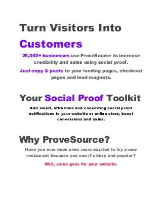 Turn Visitors Into
Customers
25,000+ businesses use ProveSource to increase
credibility and sales using social proof.
Just copy & paste to your landing pages, checkout
pages and lead magnets.
Your Social Proof Toolkit
Add smart, attractive and converting social proof
notifications to your website or online store, boost
conversions and sales.
Why ProveSource?
Have you ever been even more excited to try a new
restaurant because you see it’s busy and popular?
Well, same goes for your website.
 