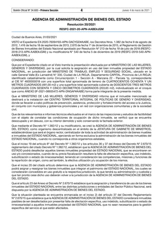 Boletín Oficial Nº 34.600 - Primera Sección	 4	 Jueves 4 de marzo de 2021
AGENCIA DE ADMINISTRACIÓN DE BIENES DEL ESTADO
Resolución 20/2021
RESFC-2021-20-APN-AABE#JGM
Ciudad de Buenos Aires, 01/03/2021
VISTO el Expediente EX-2020-76094193-APN-DACYGD#AABE, los Decretos Nros. 1.382 de fecha 9 de agosto de
2012, 1.416 de fecha 18 de septiembre de 2013, 2.670 de fecha 1º de diciembre de 2015, el Reglamento de Gestión
de Bienes Inmuebles del Estado Nacional aprobado por Resolución Nº 213 de fecha 19 de julio de 2018 (RESFC-
2018-213-APN-AABE#JGM) y su modificatoria N° 540 de fecha 5 de diciembre de 2019 (RESFC-2019-540-APN-
AABE#JGM), y
CONSIDERANDO:
Que por el Expediente citado en el Visto tramita la presentación efectuada por el MINISTERIO DE LAS MUJERES,
GÉNEROS Y DIVERSIDAD, por la cual solicita la asignación en uso del bien inmueble propiedad del ESTADO
NACIONAL, en jurisdicción del MINISTERIO DE TRABAJO, EMPLEO Y SEGURIDAD SOCIAL, ubicado en la
calle General Valle (Ex Lamadrid) N° 330, Ciudad de LA RIOJA, Departamento CAPITAL, Provincia de LA RIOJA;
identificado catastralmente como Circunscripción 1 - Sección A - Manzana 22 - Parcela 1p, correspondiente
al CIE Nº 4600000018 con una superficie total aproximada de terreno de CUATROCIENTOS OCHENTA Y UN
METROS CUADRADOS (481,00 m2) y una superficie total aproximada cubierta de DOSCIENTOS TRES METROS
CUADRADOS CON SESENTA Y CINCO DECÍMETROS CUADRADOS (203,65 m2), individualizado en el croquis
que como ANEXO (IF-2021-08935472-APN-DNGAF#AABE) forma parte integrante de la presente medida.
Que el MINISTERIO DE LAS MUJERES, GÉNEROS Y DIVERSIDAD informa que el inmueble mencionado se
destinará a la instalación del CENTRO TERRITORIAL INTEGRAL DE POLÍTICAS DE GÉNERO Y DIVERSIDAD,
donde se llevarán a cabo políticas de prevención, asistencia, protección y fortalecimiento del acceso a la Justicia,
en conjunto con municipios y gobiernos provinciales y en red con organizaciones comunitarias y de la sociedad
civil.
Que de los relevamientos e informes técnicos efectuados en el marco de las inspecciones y estudios de factibilidad
con el objeto de constatar las condiciones de ocupación de dicho inmueble, se verificó que se encuentra
desocupado y en desuso, con su interior demolido y solo conservando la fachada exterior.
Que mediante el Decreto Nº 1.382/12 y su modificatorio, se creó la AGENCIA DE ADMINISTRACIÓN DE BIENES
DEL ESTADO, como organismo descentralizado en el ámbito de la JEFATURA DE GABINETE DE MINISTROS,
estableciéndose que será el órgano rector, centralizador de toda la actividad de administración de bienes muebles
e inmuebles del ESTADO NACIONAL, ejerciendo en forma exclusiva la administración de los bienes inmuebles del
ESTADO NACIONAL, cuando no corresponda a otros organismos estatales.
Que el inciso 19 del artículo 8º del Decreto Nº 1.382/12 y los artículos 36 y 37 del Anexo del Decreto Nº 2.670/15
reglamentario del citado Decreto Nº 1.382/12, establecen que la AGENCIA DE ADMINISTRACIÓN DE BIENES DEL
ESTADO podrá desafectar aquellos bienes inmuebles propiedad del ESTADO NACIONAL que se encontraren en
uso y/o concesionados, cuando de su previa fiscalización resultare la falta de afectación específica, uso indebido,
subutilización o estado de innecesariedad, teniendo en consideración las competencias, misiones y funciones de
la repartición de origen, como así también, la efectiva utilización y/u ocupación de los mismos.
Que el inciso 20 del citado artículo determina que la AGENCIA DE ADMINISTRACIÓN DE BIENES DEL ESTADO
podrá asignar y reasignar los bienes inmuebles que integran el patrimonio del ESTADO NACIONAL, los cuales se
considerarán concedidos en uso gratuito a la respectiva jurisdicción, la que tendrá su administración y custodia y
que tan pronto cese dicho uso deberán volver a la jurisdicción de la AGENCIA DE ADMINISTRACIÓN DE BIENES
DEL ESTADO.
Que el artículo 23 del Anexo al Decreto Nº 2.670/15 establece que la asignación y transferencia de uso de los bienes
inmuebles del ESTADO NACIONAL entre las distintas jurisdicciones o entidades del Sector Público Nacional, será
dispuesta por la AGENCIA DE ADMINISTRACIÓN DE BIENES DEL ESTADO.
Que la situación planteada se encuentra enmarcada en el inciso 2) del artículo 37 del Decreto Reglamentario
Nº 2.670/15 que establece que la AGENCIA DE ADMINISTRACIÓN DE BIENES DEL ESTADO considerará inmuebles
pasibles de ser desafectados por presentar falta de afectación específica, uso indebido, subutilización o estado de
innecesariedad a aquellos inmuebles propiedad del ESTADO NACIONAL que no sean necesarios para la gestión
específica del servicio al que están afectados.
#I6266335I#
 