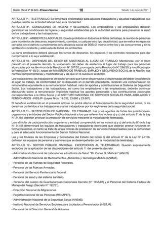 Boletín Oficial Nº 34.645 - Primera Sección	 10	 Sábado 1 de mayo de 2021
ARTÍCULO 7º.- TELETRABAJO. Se fomentará el teletrabajo para aquellos trabajadores y aquellas trabajadoras que
puedan realizar su actividad laboral bajo esta modalidad.
ARTÍCULO 8°.- CONDICIONES DE HIGIENE Y SEGURIDAD. Los empleadores y las empleadoras deberán
garantizar las condiciones de higiene y seguridad establecidas por la autoridad sanitaria para preservar la salud
de los trabajadores y las trabajadoras.
ARTÍCULO 9°.- AMBIENTES LABORALES. Queda prohibido en todos los ámbitos de trabajo, la reunión de personas
para momentos de descanso, esparcimiento, comidas, o cualquier otro tipo de actividad, que se realice en espacios
cerrados sin el estricto cumplimiento de la distancia social de DOS (2) metros entre los y las concurrentes y sin la
ventilación constante y adecuada de todos los ambientes.
La parte empleadora deberá adecuar los turnos de descanso, los espacios y los controles necesarios para dar
cumplimiento a lo aquí establecido.
ARTÍCULO 10.- DISPENSAS DEL DEBER DE ASISTENCIA AL LUGAR DE TRABAJO: Mantiénese, por el plazo
previsto en el presente decreto, la suspensión del deber de asistencia al lugar de trabajo para las personas
alcanzadas por los términos de la Resolución Nº 207/20, prorrogada por la Resolución Nº 296/20, y modificada por
la Resolución N° 60/21, todas del MINISTERIO DE TRABAJO, EMPLEO Y SEGURIDAD SOCIAL de la Nación, sus
normas complementarias y modificatorias y las que en lo sucesivo se dicten.
Los trabajadores y las trabajadoras del sector privado que fueran dispensados o dispensadas del deber de asistencia
al lugar de trabajo, de conformidad con lo dispuesto en el párrafo precedente, recibirán una compensación no
remunerativa equivalente a su remuneración habitual, neta de aportes y contribuciones al Sistema de Seguridad
Social. Los trabajadores y las trabajadoras, así como los empleadores y las empleadoras, deberán continuar
efectuando sobre la remuneración imponible habitual los aportes personales y las contribuciones patronales
correspondientes a la Obra Social y al INSTITUTO NACIONAL DE SERVICIOS SOCIALES PARA JUBILADOS Y
PENSIONADOS -INSSJP- (Leyes Nros. 19.032, 23.660 y 23.661).
El beneficio establecido en el presente artículo no podrá afectar el financiamiento de la seguridad social, ni los
derechos conferidos a los trabajadores y a las trabajadoras por los regímenes de la seguridad social.
ARTÍCULO 11.- SECTOR PÚBLICO NACIONAL. TELETRABAJO. Las y los agentes de todas las jurisdicciones,
organismos y entidades del Sector Público Nacional a los que refieren los incisos a) y c) del artículo 8° de la Ley
N° 24.156 deberán priorizar la prestación de servicios mediante la modalidad de teletrabajo.
La o el titular de cada jurisdicción, organismo o entidad comprendido en los incisos a) y c) del artículo 8° de la Ley
N° 24.156 determinará los equipos de trabajadores y trabajadoras esenciales que deberán prestar funciones en
forma presencial, en tanto se trate de áreas críticas de prestación de servicios indispensables para la comunidad
y para el adecuado funcionamiento del Sector Público Nacional.
Las y los titulares de las Empresas y Sociedades del Estado del inciso b) del artículo 8° de la Ley N° 24.156,
definirán los equipos de personal y sectores que se desempeñarán con la modalidad de teletrabajo.
ARTÍCULO 12.- SECTOR PÚBLICO NACIONAL. EXCEPCIONES AL TELETRABAJO. Quedan expresamente
excluidos de la aplicación de las disposiciones del artículo 11 del presente decreto:
- Administración Nacional de Laboratorios e Institutos de Salud “Dr. Carlos G. Malbrán” (ANLIS).
- Administración Nacional de Medicamentos, Alimentos y Tecnología Médica (ANMAT).
- Personal de las Fuerzas de Seguridad Federales.
- Personal de las Fuerzas Armadas.
- Personal del Servicio Penitenciario Federal.
- Personal de salud y del sistema sanitario.
- Personal del cuerpo de Guardaparques Nacionales Decreto (N° 1455/87) y el Personal del Sistema Federal de
Manejo del Fuego (Decreto N° 192/21).
- Dirección Nacional de Migraciones.
- Registro Nacional de las Personas (RENAPER).
- Administración Nacional de la Seguridad Social (ANSeS).
- Instituto Nacional de Servicios Sociales para Jubilados y Pensionados (INSSJP).
- Personal de la Dirección General de Aduanas.
 