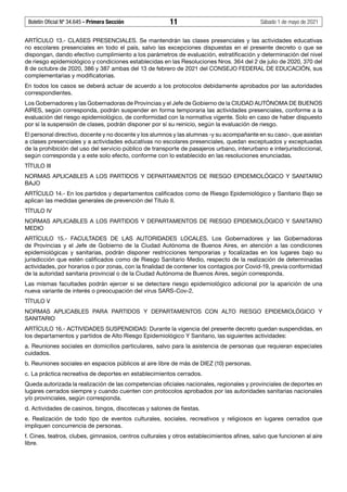 Boletín Oficial Nº 34.645 - Primera Sección	 11	 Sábado 1 de mayo de 2021
ARTÍCULO 13.- CLASES PRESENCIALES. Se mantendrán las clases presenciales y las actividades educativas
no escolares presenciales en todo el país, salvo las excepciones dispuestas en el presente decreto o que se
dispongan, dando efectivo cumplimiento a los parámetros de evaluación, estratificación y determinación del nivel
de riesgo epidemiológico y condiciones establecidas en las Resoluciones Nros. 364 del 2 de julio de 2020, 370 del
8 de octubre de 2020, 386 y 387 ambas del 13 de febrero de 2021 del CONSEJO FEDERAL DE EDUCACIÓN, sus
complementarias y modificatorias.
En todos los casos se deberá actuar de acuerdo a los protocolos debidamente aprobados por las autoridades
correspondientes.
Los Gobernadores y las Gobernadoras de Provincias y el Jefe de Gobierno de la CIUDAD AUTÓNOMA DE BUENOS
AIRES, según corresponda, podrán suspender en forma temporaria las actividades presenciales, conforme a la
evaluación del riesgo epidemiológico, de conformidad con la normativa vigente. Solo en caso de haber dispuesto
por sí la suspensión de clases, podrán disponer por sí su reinicio, según la evaluación de riesgo.
El personal directivo, docente y no docente y los alumnos y las alumnas -y su acompañante en su caso-, que asistan
a clases presenciales y a actividades educativas no escolares presenciales, quedan exceptuados y exceptuadas
de la prohibición del uso del servicio público de transporte de pasajeros urbano, interurbano e interjurisdiccional,
según corresponda y a este solo efecto, conforme con lo establecido en las resoluciones enunciadas.
TÍTULO III
NORMAS APLICABLES A LOS PARTIDOS Y DEPARTAMENTOS DE RIESGO EPIDEMIOLÓGICO Y SANITARIO
BAJO
ARTÍCULO 14.- En los partidos y departamentos calificados como de Riesgo Epidemiológico y Sanitario Bajo se
aplican las medidas generales de prevención del Título II.
TÍTULO IV
NORMAS APLICABLES A LOS PARTIDOS Y DEPARTAMENTOS DE RIESGO EPIDEMIOLÓGICO Y SANITARIO
MEDIO
ARTÍCULO 15.- FACULTADES DE LAS AUTORIDADES LOCALES. Los Gobernadores y las Gobernadoras
de Provincias y el Jefe de Gobierno de la Ciudad Autónoma de Buenos Aires, en atención a las condiciones
epidemiológicas y sanitarias, podrán disponer restricciones temporarias y focalizadas en los lugares bajo su
jurisdicción que estén calificados como de Riesgo Sanitario Medio, respecto de la realización de determinadas
actividades, por horarios o por zonas, con la finalidad de contener los contagios por Covid-19, previa conformidad
de la autoridad sanitaria provincial o de la Ciudad Autónoma de Buenos Aires, según corresponda.
Las mismas facultades podrán ejercer si se detectare riesgo epidemiológico adicional por la aparición de una
nueva variante de interés o preocupación del virus SARS-Cov-2.
TÍTULO V
NORMAS APLICABLES PARA PARTIDOS Y DEPARTAMENTOS CON ALTO RIESGO EPIDEMIOLÓGICO Y
SANITARIO
ARTÍCULO 16.- ACTIVIDADES SUSPENDIDAS: Durante la vigencia del presente decreto quedan suspendidas, en
los departamentos y partidos de Alto Riesgo Epidemiológico Y Sanitario, las siguientes actividades:
a. Reuniones sociales en domicilios particulares, salvo para la asistencia de personas que requieran especiales
cuidados.
b. Reuniones sociales en espacios públicos al aire libre de más de DIEZ (10) personas.
c. La práctica recreativa de deportes en establecimientos cerrados.
Queda autorizada la realización de las competencias oficiales nacionales, regionales y provinciales de deportes en
lugares cerrados siempre y cuando cuenten con protocolos aprobados por las autoridades sanitarias nacionales
y/o provinciales, según corresponda.
d. Actividades de casinos, bingos, discotecas y salones de fiestas.
e. Realización de todo tipo de eventos culturales, sociales, recreativos y religiosos en lugares cerrados que
impliquen concurrencia de personas.
f. Cines, teatros, clubes, gimnasios, centros culturales y otros establecimientos afines, salvo que funcionen al aire
libre.
 