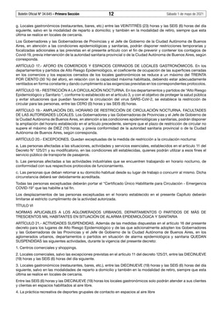 Boletín Oficial Nº 34.645 - Primera Sección	 12	 Sábado 1 de mayo de 2021
g. Locales gastronómicos (restaurantes, bares, etc.) entre las VEINTITRÉS (23) horas y las SEIS (6) horas del día
siguiente, salvo en la modalidad de reparto a domicilio; y también en la modalidad de retiro, siempre que esta
última se realice en locales de cercanía.
Los Gobernadores y las Gobernadoras de Provincias y el Jefe de Gobierno de la Ciudad Autónoma de Buenos
Aires, en atención a las condiciones epidemiológicas y sanitarias, podrán disponer restricciones temporarias y
focalizadas adicionales a las previstas en el presente artículo con el fin de prevenir y contener los contagios de
Covid-19, previa intervención de la autoridad sanitaria provincial o de la Ciudad Autónoma de Buenos Aires, según
corresponda.
ARTÍCULO 17.- AFORO EN COMERCIOS Y ESPACIOS CERRADOS DE LOCALES GASTRONÓMICOS. En los
departamentos y partidos de Alto Riesgo Epidemiológico, el coeficiente de ocupación de las superficies cerradas
en los comercios y los espacios cerrados de los locales gastronómicos se reduce a un máximo del TREINTA
POR CIENTO (30 %) del aforo, en relación con la capacidad máxima habilitada, debiendo estar adecuadamente
ventilados en forma constante y dando cumplimiento a las exigencias previstas en los correspondientes protocolos.
ARTÍCULO 18.- RESTRICCIÓN A LA CIRCULACIÓN NOCTURNA. En los departamentos y partidos de “Alto Riesgo
Epidemiológico y Sanitario “, conforme lo establecido en el artículo 3, y con el objetivo de proteger la salud pública
y evitar situaciones que puedan favorecer la circulación del virus SARS-CoV-2, se establece la restricción de
circular para las personas, entre las CERO (0) horas y las SEIS (6) horas.
ARTÍCULO 19.- AMPLIACIÓN DEL HORARIO DE RESTRICCIÓN DE CIRCULACIÓN NOCTURNA. FACULTADES
DE LAS AUTORIDADES LOCALES. Los Gobernadores y las Gobernadoras de Provincias y el Jefe de Gobierno de
la Ciudad Autónoma de Buenos Aires, en atención a las condiciones epidemiológicas y sanitarias, podrán disponer
la ampliación del horario establecido en el artículo precedente, siempre que el plazo de restricción de circular no
supere el máximo de DIEZ (10) horas, y previa conformidad de la autoridad sanitaria provincial o de la Ciudad
Autónoma de Buenos Aires, según corresponda.
ARTÍCULO 20.- EXCEPCIONES. Quedan exceptuadas de la medida de restricción a la circulación nocturna:
a. Las personas afectadas a las situaciones, actividades y servicios esenciales, establecidos en el artículo 11 del
Decreto N° 125/21 y su modificatorio, en las condiciones allí establecidas, quienes podrán utilizar a esos fines el
servicio público de transporte de pasajeros.
b. Las personas afectadas a las actividades industriales que se encuentren trabajando en horario nocturno, de
conformidad con sus respectivos protocolos de funcionamiento.
c. Las personas que deban retornar a su domicilio habitual desde su lugar de trabajo o concurrir al mismo. Dicha
circunstancia deberá ser debidamente acreditada.
Todas las personas exceptuadas deberán portar el “Certificado Único Habilitante para Circulación - Emergencia
COVID-19” que las habilite a tal fin.
Los desplazamientos de las personas exceptuadas en el horario establecido en el presente Capítulo deberán
limitarse al estricto cumplimiento de la actividad autorizada.
TÍTULO VI
NORMAS APLICABLES A LOS AGLOMERADOS URBANOS, DEPARTAMENTOS O PARTIDOS DE MÁS DE
TRESCIENTOS MIL HABITANTES EN SITUACIÓN DE ALARMA EPIDEMIOLÓGICA Y SANITARIA
ARTÍCULO 21.- ACTIVIDADES SUSPENDIDAS. Además de las medidas dispuestas en el artículo 16 del presente
decreto para los lugares de Alto Riesgo Epidemiológico y de las que adicionalmente adopten los Gobernadores
y las Gobernadoras de las Provincias y el Jefe de Gobierno de la Ciudad Autónoma de Buenos Aires, en los
aglomerados urbanos, departamentos o partidos en situación de alarma epidemiológica y sanitaria QUEDAN
SUSPENDIDAS las siguientes actividades, durante la vigencia del presente decreto:
1. Centros comerciales y shoppings.
2. Locales comerciales, salvo las excepciones previstas en el artículo 11 del decreto 125/21, entre las DIECINUEVE
(19) horas y las SEIS (6) horas del día siguiente.
3. Locales gastronómicos (restaurantes, bares, etc.), entre las DIECINUEVE (19) horas y las SEIS (6) horas del día
siguiente, salvo en las modalidades de reparto a domicilio y también en la modalidad de retiro, siempre que esta
última se realice en locales de cercanía.
Entre las SEIS (6) horas y las DIECINUEVE (19) horas los locales gastronómicos solo podrán atender a sus clientes
y clientas en espacios habilitados al aire libre.
4. La práctica recreativa de deportes grupales de contacto en espacios al aire libre
 