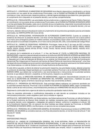 Boletín Oficial Nº 34.645 - Primera Sección	 14	 Sábado 1 de mayo de 2021
ARTÍCULO 27.- CONTROLES. El MINISTERIO DE SEGURIDAD de la Nación dispondrá en coordinación y en forma
concurrente con sus pares de las jurisdicciones Provinciales y de la CIUDAD AUTÓNOMA DE BUENOS AIRES
controles en rutas, vías de acceso, espacios públicos, y demás lugares estratégicos que determine, para garantizar
el cumplimiento de lo dispuesto en el presente decreto y sus normas complementarias.
ARTÍCULO 28.- FISCALIZACIÓN. Las autoridades de las jurisdicciones y organismos del Sector Público Nacional,
en coordinación con sus pares de las Jurisdicciones Provinciales y de la CIUDAD AUTÓNOMA DE BUENOS AIRES
y con las autoridades Municipales, cada una en el ámbito de sus competencias, dispondrán los procedimientos de
fiscalización necesarios para garantizar el cumplimiento de las normas previstas en el presente decreto y de sus
normas complementarias.
Asimismo, deberán reforzar la fiscalización sobre el cumplimiento de los protocolos aprobados para las actividades
autorizadas, las VEINTICUATRO (24) horas del día.
ARTÍCULO 29.- INFRACCIONES. INTERVENCIÓN DE AUTORIDADES COMPETENTES. Cuando se constate la
existencia de infracción al presente decreto o de otras normas dispuestas para la protección de la salud pública
en el marco de la emergencia pública en materia sanitaria, se procederá a hacer cesar la conducta infractora y se
dará actuación a la autoridad competente, en el marco de los artículos 205, 239 y concordantes del Código Penal.
ARTÍCULO 30.- CIERRE DE FRONTERAS. PRÓRROGA. Prorrógase, hasta el día 21 de mayo de 2021 inclusive,
la vigencia del Decreto N° 274/20, prorrogado, a su vez, por los Decretos Nros. 331/20, 365/20, 409/20, 459/20,
493/20, 520/20, 576/20, 605/20, 641/20, 677/20, 714/20, 754/20, 792/20, 814/20, 875/20, 956/20, 1033/20, 67/21,
125/21,168/21 y 235/2021.
Sin perjuicio de lo establecido en el artículo 1°, in fine, del Decreto N° 274/20, la DIRECCIÓN NACIONAL DE
MIGRACIONES, organismo descentralizado actuante en la órbita de la SECRETARÍA DE INTERIOR del MINISTERIO
DEL INTERIOR, podrá establecer excepciones a las restricciones de ingreso al país con el objeto de implementar
lo dispuesto por el Jefe de Gabinete de Ministros en su carácter de Coordinador de la “Unidad de Coordinación
General del Plan Integral para la Prevención de Eventos de Salud Pública de Importancia Internacional”, a los fines
del desarrollo de actividades que se encuentren autorizadas o para las que requieran autorización los Gobernadores
o las Gobernadoras o el Jefe de Gobierno de la Ciudad Autónoma de Buenos Aires.
En este último supuesto, al efecto de obtener la autorización respectiva, las autoridades locales, deberán presentar
un protocolo de abordaje integral aprobado por la autoridad sanitaria Provincial o de la CIUDAD AUTÓNOMA DE
BUENOS AIRES, que deberá dar cumplimiento a las recomendaciones e instrucciones de la autoridad sanitaria
nacional, la que deberá intervenir y expedirse, en forma previa, respecto a su pertinencia.
En todos los casos, la DIRECCIÓN NACIONAL DE MIGRACIONES, organismo descentralizado actuante en la
órbita de la SECRETARÍA DE INTERIOR del MINISTERIO DEL INTERIOR, determinará y habilitará los pasos
internacionales de ingreso al territorio nacional que resulten más convenientes al efecto.
ARTÍCULO 31.- PRÓRROGA DE PROTOCOLOS. Toda actividad deberá realizarse con protocolo aprobado por
la autoridad sanitaria Nacional, Provincial o de la CIUDAD AUTÓNOMA DE BUENOS AIRES, según corresponda,
dando cuenta de las instrucciones y recomendaciones previstas por el MINISTERIO DE SALUD de la Nación.
Dispónese la continuidad de la vigencia de todos los protocolos aprobados hasta la fecha.
Todos los requisitos adicionales o modificatorios dispuestos en este decreto se consideran incluidos en los
mencionados protocolos y serán exigibles a partir de su entrada en vigencia.
ARTÍCULO 32.- IMPLEMENTACIÓN. Los Gobernadores y las Gobernadoras de las Provincias y el Jefe de Gobierno
de la Ciudad Autónoma de Buenos Aires dictarán las medidas necesarias para implementar lo dispuesto en
el presente decreto como delegados o delegadas del gobierno federal, conforme lo establece el artículo 128
de la Constitución Nacional. Ello, sin perjuicio de otras medidas que deban adoptar las Provincias, la CIUDAD
AUTÓNOMA DE BUENOS AIRES y los Municipios, en ejercicio de sus competencias propias.
ARTÍCULO 33.- PERSONAL DE LA DIRECCIÓN GENERAL DE ADUANAS. El personal que revista en la DIRECCIÓN
GENERAL DE ADUANAS se considera esencial, a los fines del presente decreto, en los términos del artículo 11 del
Decreto N° 125/20.
TÍTULO IX
DISPOSICIONES FINALES
ARTÍCULO 34.- UNIDAD DE COORDINACIÓN GENERAL DEL PLAN INTEGRAL PARA LA PREVENCIÓN DE
EVENTOS DE SALUD PÚBLICA DE IMPORTANCIA INTERNACIONAL. El Jefe de Gabinete de Ministros, en su
carácter de Coordinador de la “Unidad de Coordinación General del Plan Integral para la Prevención de Eventos
de Salud Pública de Importancia Internacional”, queda facultado para ampliar, reducir o suspender las normas
 
