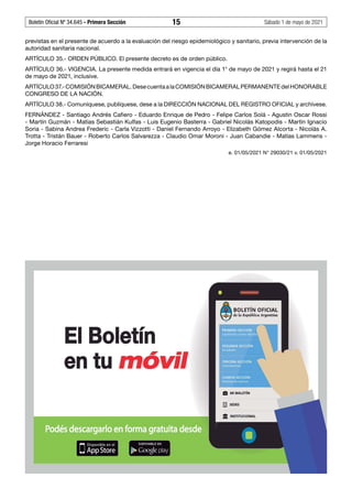 Boletín Oficial Nº 34.645 - Primera Sección	 15	 Sábado 1 de mayo de 2021
previstas en el presente de acuerdo a la evaluación del riesgo epidemiológico y sanitario, previa intervención de la
autoridad sanitaria nacional.
ARTÍCULO 35.- ORDEN PÚBLICO. El presente decreto es de orden público.
ARTÍCULO 36.- VIGENCIA. La presente medida entrará en vigencia el día 1° de mayo de 2021 y regirá hasta el 21
de mayo de 2021, inclusive.
ARTÍCULO37.-COMISIÓNBICAMERAL.DesecuentaalaCOMISIÓNBICAMERALPERMANENTEdelHONORABLE
CONGRESO DE LA NACIÓN.
ARTÍCULO 38.- Comuníquese, publíquese, dese a la DIRECCIÓN NACIONAL DEL REGISTRO OFICIAL y archívese.
FERNÁNDEZ - Santiago Andrés Cafiero - Eduardo Enrique de Pedro - Felipe Carlos Solá - Agustin Oscar Rossi
- Martín Guzmán - Matías Sebastián Kulfas - Luis Eugenio Basterra - Gabriel Nicolás Katopodis - Martín Ignacio
Soria - Sabina Andrea Frederic - Carla Vizzotti - Daniel Fernando Arroyo - Elizabeth Gómez Alcorta - Nicolás A.
Trotta - Tristán Bauer - Roberto Carlos Salvarezza - Claudio Omar Moroni - Juan Cabandie - Matías Lammens -
Jorge Horacio Ferraresi
e. 01/05/2021 N° 29030/21 v. 01/05/2021
#F6315637F#
 
