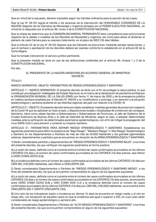 Boletín Oficial Nº 34.645 - Primera Sección	 8	 Sábado 1 de mayo de 2021
Que en virtud de lo expuesto, deviene imposible seguir los trámites ordinarios para la sanción de las Leyes.
Que la Ley N° 26.122 regula el trámite y los alcances de la intervención del HONORABLE CONGRESO DE LA
NACIÓN respecto de los Decretos de Necesidad y Urgencia dictados por el PODER EJECUTIVO NACIONAL, en
virtud de lo dispuesto por el artículo 99, inciso 3 de la CONSTITUCIÓN NACIONAL.
Que la citada ley determina que la COMISIÓN BICAMERAL PERMANENTE tiene competencia para pronunciarse
respecto de la validez o invalidez de los Decretos de Necesidad y Urgencia, así como para elevar el dictamen al
plenario de cada Cámara para su expreso tratamiento, en el plazo de DIEZ (10) días hábiles.
Que el artículo 22 de la Ley N° 26.122 dispone que las Cámaras se pronuncien mediante sendas resoluciones, y
que el rechazo o aprobación de los decretos deberá ser expreso conforme lo establecido en el artículo 82 de la
Carta Magna.
Que ha tomado intervención el servicio jurídico pertinente.
Que la presente medida se dicta en uso de las atribuciones conferidas por el artículo 99, incisos 1 y 3 de la
CONSTITUCIÓN NACIONAL.
Por ello,
EL PRESIDENTE DE LA NACIÓN ARGENTINA EN ACUERDO GENERAL DE MINISTROS
DECRETA:
TÍTULO I
MARCO NORMATIVO. OBJETO. PARÁMETROS DE RIESGO EPIDEMIOLÓGICO Y SANITARIO
ARTÍCULO 1°.- MARCO NORMATIVO: El presente decreto se dicta con el fin de proteger la salud pública, lo que
constituye una obligación indelegable del Estado Nacional, en el marco de la declaración de pandemia emitida por
la ORGANIZACIÓN MUNDIAL DE LA SALUD (OMS) con fecha 11 de marzo de 2020 y de la emergencia pública
en materia sanitaria ampliada por el Decreto N° 260/20 y su modificatorio y prórroga, y en atención a la situación
epidemiológica y sanitaria existente en las distintas regiones del país con relación a la COVID-19.
ARTÍCULO 2º.- OBJETO. El presente decreto tiene por objeto establecer medidas generales de prevención respecto
de la Covid-19 que se aplicarán en todo el país, y disposiciones locales y focalizadas de contención de contagios.
Asimismo, tiene como objeto facultar a Gobernadores y Gobernadoras de Provincias, al Jefe de Gobierno de la
Ciudad Autónoma de Buenos Aires y al Jefe de Gabinete de Ministros, según el caso, a adoptar determinadas
medidas ante la verificación de determinados parámetros epidemiológicos, con el fin de mitigar la propagación del
virus SARS-CoV-2 para prevenir y contener su impacto sanitario.
ARTÍCULO 3°.- PARÁMETROS PARA DEFINIR RIESGO EPIDEMIOLÓGICO Y SANITARIO: Establécense los
siguientes parámetros para definir la existencia de “Bajo Riesgo”, “Mediano Riesgo” o “Alto Riesgo” Epidemiológico
y Sanitario en los Departamentos o Partidos de más de más de 40.000 habitantes y los grandes aglomerados
urbanos, departamentos o partidos que se encuentran en situación de ALARMA EPIDEMIOLÓGICA Y SANITARIA.
1) Serán considerados partidos y departamentos de “RIESGO EPIDEMIOLÓGICO Y SANITARIO BAJO”, a los fines
del presente decreto, los que verifiquen los siguienes parámetros en forma positiva:
A) La razón de casos, definida como el cociente entre el número de casos confirmados acumulados en los últimos
CATORCE (14) días y el número de casos confirmados acumulados en los CATORCE (14) días previos, sea inferior
a CERO COMA OCHO (0,8).
B) La incidencia definida como el número de casos confirmados acumulados de los últimos CATORCE (14) días por
CIEN MIL (100.000) habitantes, sea inferior a CINCUENTA (50).
2) Serán considerados Departamentos o Partidos de “RIESGO EPIDEMIOLÓGICO Y SANITARIO MEDIO”, a los
fines del presente decreto, los que se encuentren comprendidos en alguno de los siguientes supuestos:
A) La razón de casos, definida como el cociente entre el número de casos confirmados acumulados en los últimos
CATORCE (14) días y el número de casos confirmados acumulados en los CATORCE (14) días previos, se encuentre
entre CERO COMA OCHO (0,8) y UNO COMA DOS (1,2) y la incidencia definida como el número de casos
confirmados acumulados de los últimos CATORCE (14) días por CIEN MIL (100.000) habitantes, se encuentre entre
CINCUENTA (50) Y CIENTO CINCUENTA (150).
B) Uno solo de los indicadores (razón o incidencia en últimos 14 días) se encuentre en riesgo medio y el otro en
riesgo alto, con excepción de aquellos casos en que la incidencia sea igual o superior a 250, en cuyo caso serán
considerados de riesgo epidemiológico y sanitario alto.
3) Serán considerados Departamentos o Partidos de “ALTO RIESGO EPIDEMIOLÓGICO Y SANITARIO” a los fines
del presente Decreto, los que se encuentren comprendidos en alguno de los siguientes supuestos:
 