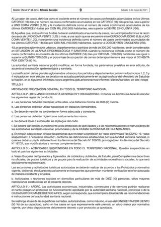 Boletín Oficial Nº 34.645 - Primera Sección	 9	 Sábado 1 de mayo de 2021
A) La razón de casos, definida como el cociente entre el número de casos confirmados acumulados en los últimos
CATORCE (14) días y el número de casos confirmados acumulados en los CATORCE (14) días previos, sea superior
a UNO COMA VEINTE (1,20); y la incidencia definida como el número de casos confirmados acumulados de los
últimos CATORCE (14) días por CIEN MIL (100.000) habitantes, sea superior a CIENTO CINCUENTA (150).
B) Aquellos que, en los últimos 14 días hubieran estabilizado el aumento de casos, lo cual implica disminuir la razón
de casos de UNO COMA VEINTE (1,20) o más, a una razón que se encuentre entre CERO COMA OCHO (0,8) y UNO
COMA VEINTE (1,20), y presenten una incidencia definida como el número de casos confirmados acumulados de
los últimos CATORCE (14) días por CIEN MIL (100.000) habitantes, superior a DOSCIENTOS CINCUENTA (250).
4) Los grandes aglomerados urbanos, departamentos o partidos de más de 300.000 habitantes, serán considerados
en SITUACIÓN DE ALARMA EPIDEMIOLÓGICA Y SANITARIA cuando la incidencia definida como el número de
casos confirmados acumulados de los últimos CATORCE (14) días por CIEN MIL (100.000) habitantes sea igual o
superior a QUINIENTOS (500) y el porcentaje de ocupación de camas de terapia intensiva sea mayor al OCHENTA
POR CIENTO (80 %).
La autoridad sanitaria nacional podrá modificar, en forma fundada, los parámetros previstos en este artículo, de
acuerdo a la evolución epidemiológica y sanitaria.
La clasificación de los grandes aglomerados urbanos y los partidos y departamentos, conforme los incisos 1, 2, 3 y
4 indicados en este artículo, se detalla y se actualiza periódicamente en la página oficial del Ministerio de Salud de
la Nación, en el siguiente link:https://www.argentina.gob.ar/coronavirus/informes-diarios/partidos-de-alto-riesgo
TÍTULO II
MEDIDAS DE PREVENCIÓN GENERAL EN TODO EL TERRITORIO NACIONAL
ARTÍCULO 4º.- REGLAS DE CONDUCTA GENERALES Y OBLIGATORIAS. En todos los ámbitos se deberán atender
las siguientes reglas de conducta:
a. Las personas deberán mantener, entre ellas, una distancia mínima de DOS (2) metros.
b. Las personas deberán utilizar tapabocas en espacios compartidos.
c. Se deberán ventilar los ambientes en forma adecuada y constante.
d. Las personas deberán higienizarse asiduamente las manos.
e. Se deberá toser o estornudar en el pliegue del codo.
f. Se deberá dar estricto cumplimiento a los protocolos de actividades y a las recomendaciones e instrucciones de
las autoridades sanitarias nacional, provinciales y de la CIUDAD AUTÓNOMA DE BUENOS AIRES.
g. En ningún caso podrán circular las personas que revistan la condición de “caso confirmado” de COVID-19, “caso
sospechoso”, o “contacto estrecho”, conforme las definiciones establecidas por la autoridad sanitaria nacional, ni
quienes deban cumplir aislamiento en los términos del Decreto N° 260/20, prorrogado en los términos del Decreto
N° 167/21, sus modificatorios y normas complementarias.
ARTÍCULO 5°.- ACTIVIDADES SUSPENDIDAS EN TODO EL TERRITORIO NACIONAL. Quedan suspendidas en
todo el país las siguientes actividades:
a. Viajes Grupales de Egresados y Egresadas, de Jubilados y Jubiladas, de Estudio, para Competencias deportivas
no oficiales; de grupos turísticos y de grupos para la realización de actividades recreativas y sociales, lo que será
debidamente reglamentado.
Las excursiones y actividades turísticas autorizadas se deberán realizar de acuerdo a los Protocolos y normativa
vigente, debiendo efectuarse exclusivamente en transportes que permitan mantener ventilación exterior adecuada
de manera constante y cruzada.
b. Actividades y reuniones sociales en domicilios particulares de más de DIEZ (10) personas, salvo mayores
restricciones establecidas en el presente decreto.
ARTÍCULO 6°.- AFORO. Las actividades económicas, industriales, comerciales y de servicios podrán realizarse
en tanto posean un protocolo de funcionamiento aprobado por la autoridad sanitaria nacional, provincial o de la
CIUDAD AUTÓNOMA DE BUENOS AIRES, según corresponda, que contemple la totalidad de las recomendaciones
e instrucciones de la autoridad sanitaria nacional.
Se restringe el uso de las superficies cerradas, autorizándose, como máximo, el uso del CINCUENTA POR CIENTO
(50 %) de su capacidad, salvo en los casos en que expresamente esté previsto un aforo menor por normativa
vigente, por otras disposiciones del presente decreto o por protocolo ya aprobado.
 