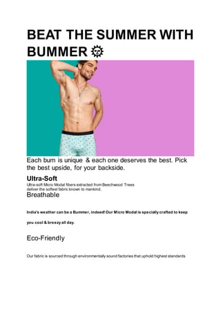 BEAT THE SUMMER WITH
BUMMER 🌞
Each bum is unique & each one deserves the best. Pick
the best upside, for your backside.
Ultra-Soft
Ultra-soft Micro Modal fibers extracted from Beechwood Trees
deliver the softest fabric known to mankind.
Breathable
India's weather can be a Bummer, indeed! Our Micro Modal is specially crafted to keep
you cool & breezy all day.
Eco-Friendly
Our fabric is sourced through environmentally sound factories that uphold highest standards
 