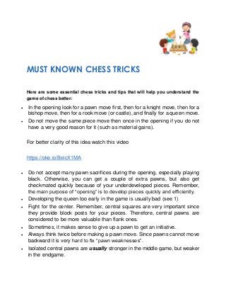 MUST KNOWN CHESS TRICKS
Here are some essential chess tricks and tips that will help you understand the
game of chess better:
• In the opening look for a pawn move first, then for a knight move, then for a
bishop move, then for a rook move (or castle), and finally for a queen move.
• Do not move the same piece move then once in the opening if you do not
have a very good reason for it (such as material gains).
For better clarity of this idea watch this video
https://oke.io/BeicX1MA
• Do not accept many pawn sacrifices during the opening, especially playing
black. Otherwise, you can get a couple of extra pawns, but also get
checkmated quickly because of your underdeveloped pieces. Remember,
the main purpose of “opening” is to develop pieces quickly and efficiently.
• Developing the queen too early in the game is usually bad (see 1)
• Fight for the center. Remember, central squares are very important since
they provide block posts for your pieces. Therefore, central pawns are
considered to be more valuable than flank ones.
• Sometimes, it makes sense to give up a pawn to get an initiative.
• Always think twice before making a pawn move. Since pawns cannot move
backward it is very hard to fix “pawn weaknesses”.
• Isolated central pawns are usually stronger in the middle game, but weaker
in the endgame.
 