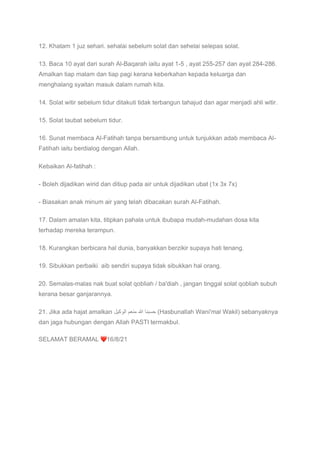 12. Khatam 1 juz sehari. sehalai sebelum solat dan sehelai selepas solat.
13. Baca 10 ayat dari surah Al-Baqarah iaitu ayat 1-5 , ayat 255-257 dan ayat 284-286.
Amalkan tiap malam dan tiap pagi kerana keberkahan kepada keluarga dan
menghalang syaitan masuk dalam rumah kita.
14. Solat witir sebelum tidur ditakuti tidak terbangun tahajud dan agar menjadi ahli witir.
15. Solat taubat sebelum tidur.
16. Sunat membaca Al-Fatihah tanpa bersambung untuk tunjukkan adab membaca Al-
Fatihah iaitu berdialog dengan Allah.
Kebaikan Al-fatihah :
- Boleh dijadikan wirid dan ditiup pada air untuk dijadikan ubat (1x 3x 7x)
- Biasakan anak minum air yang telah dibacakan surah Al-Fatihah.
17. Dalam amalan kita, titipkan pahala untuk ibubapa mudah-mudahan dosa kita
terhadap mereka terampun.
18. Kurangkan berbicara hal dunia, banyakkan berzikir supaya hati tenang.
19. Sibukkan perbaiki aib sendiri supaya tidak sibukkan hal orang.
20. Semalas-malas nak buat solat qobliah / ba'diah , jangan tinggal solat qobliah subuh
kerana besar ganjarannya.
21. Jika ada hajat amalkan ‫ﺣ‬
‫ﺳ‬
‫ﺑ‬
‫ﻧ‬
‫ﺎ‬
‫ﷲ‬
‫ﻣ‬
‫ﻧ‬
‫ﻌ‬
‫م‬
‫ا‬
‫ﻟ‬
‫و‬
‫ﻛ‬
‫ﯾ‬
‫ل‬ (Hasbunallah Wani'mal Wakil) sebanyaknya
dan jaga hubungan dengan Allah PASTI termakbul.
SELAMAT BERAMAL ❤16/8/21
 