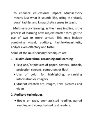 to enhance educational impact. Multisensory
means just what it sounds like, using the visual,
aural, tactile, and kinaesthetic senses to teach.
Multi-sensory learning, as the name implies, is the
process of learning new subject matter through the
use of two or more senses. This may include
combining visual, auditory, tactile-kinaesthetic,
and/or even olfactory and taste.
Some of the multisensory techniques are
1. To stimulate visual reasoning and learning
• Text and/or pictures of paper, posters , models,
projection screens, computers or flash
• Use of color for highlighting, organizing
information or imagery
• Student created art, images, text, pictures and
video
2. Auditory techniques.
• Books on tape, peer assisted reading, paired
reading and computerized text readers.
 
