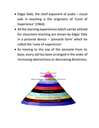 • Edgar Dale, the chief exponent of audio – visual
aids in teaching is the originator of ‘Cone of
Experience’ (1964).
• All the learning experiences which can be utilized
for classroom teaching are shown by Edgar Dale
in a pictorial device – ‘pinnacle form’ which he
called the ‘cone of experience’.
• As moving to the top of the pinnacle from its
base, every aid has been arranged in the order of
increasing abstractness or decreasing directness.
 