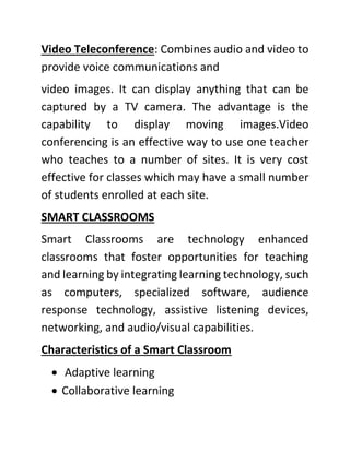 Video Teleconference: Combines audio and video to
provide voice communications and
video images. It can display anything that can be
captured by a TV camera. The advantage is the
capability to display moving images.Video
conferencing is an effective way to use one teacher
who teaches to a number of sites. It is very cost
effective for classes which may have a small number
of students enrolled at each site.
SMART CLASSROOMS
Smart Classrooms are technology enhanced
classrooms that foster opportunities for teaching
and learning by integrating learning technology, such
as computers, specialized software, audience
response technology, assistive listening devices,
networking, and audio/visual capabilities.
Characteristics of a Smart Classroom
• Adaptive learning
• Collaborative learning
 