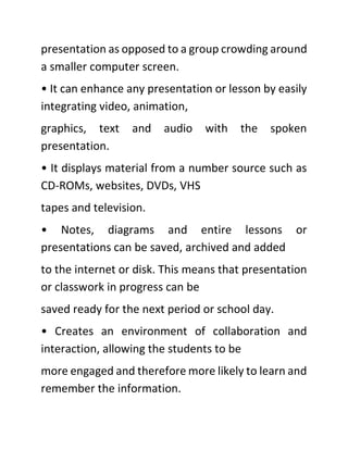 presentation as opposed to a group crowding around
a smaller computer screen.
• It can enhance any presentation or lesson by easily
integrating video, animation,
graphics, text and audio with the spoken
presentation.
• It displays material from a number source such as
CD-ROMs, websites, DVDs, VHS
tapes and television.
• Notes, diagrams and entire lessons or
presentations can be saved, archived and added
to the internet or disk. This means that presentation
or classwork in progress can be
saved ready for the next period or school day.
• Creates an environment of collaboration and
interaction, allowing the students to be
more engaged and therefore more likely to learn and
remember the information.
 