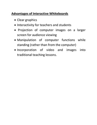 Advantages of Interactive Whiteboards
• Clear graphics
• Interactivity for teachers and students
• Projection of computer images on a larger
screen for audience viewing
• Manipulation of computer functions while
standing (rather than from the computer)
• Incorporation of video and images into
traditional teaching lessons.
 