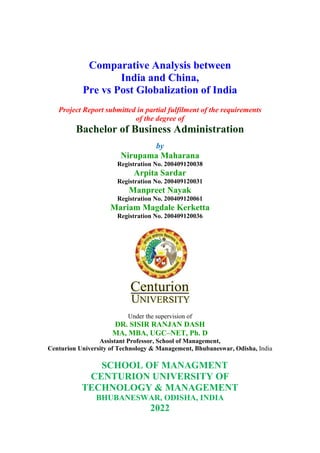 Comparative Analysis between
India and China,
Pre vs Post Globalization of India
Project Report submitted in partial fulfilment of the requirements
of the degree of
Bachelor of Business Administration
by
Nirupama Maharana
Registration No. 200409120038
Arpita Sardar
Registration No. 200409120031
Manpreet Nayak
Registration No. 200409120061
Mariam Magdale Kerketta
Registration No. 200409120036
Under the supervision of
DR. SISIR RANJAN DASH
MA, MBA, UGC–NET, Ph. D
Assistant Professor, School of Management,
Centurion University of Technology & Management, Bhubaneswar, Odisha, India
SCHOOL OF MANAGMENT
CENTURION UNIVERSITY OF
TECHNOLOGY & MANAGEMENT
BHUBANESWAR, ODISHA, INDIA
2022
 