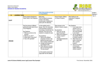 Department of Education
Negros Island Region
DIVISION OF NEGROS OCCIDENTAL
Junior HS Science Weekly Lesson Log & Lesson Plan Exemplar First Version: November 2016
Grade 9
Quarter 3
Page 21
https://www.youtube.com/watc
h?v=kjpp2MQffnw
IV. LEARNING TASKS
ELICIT
Picture Analysis-Geothermal
Power Plants in the Philippines
Meta-strips
Post the different processes
involve in the energy
transformation of geothermal
power plant into electricity.
Picture Analysis: (Effects
of Volcanic Eruption)
Mood Setting for the
preparation of designed
scheme
ENGAGE
Post the pictures of different
geothermal power plants found
in the Philippines
Key Questions:
1. What are common to the
pictures?
2. What do you call it?
3. Where does it come from?
4. How is this operated?
Let the students work in
groups. Given the meta-strips
of the processes involved on
how energy is transformed into
electricity. Give time for the
students to complete the task.
Key Questions:
1. What are the different
processes involved in the
geothermal power plant?
How is energy transformed?
2. Arrange the processes in
chronological order.
3. What made you conclude
that it is the first process?
The last process?
Let the students present their
output after the time allotted.
Show pictures on the
effects of volcanic eruption.
Key Questions:
1. What can you say
about the picture?
2. What are the effects of
volcanic eruption?
3. Is there
advantages/disadvanta
ges? Why?
Key Questions:
1. Is your place near a
volcano? If not, is
there a volcano that
may cause damage
to your place?
2. Are you prepared for
the possible effect/s
of volcanic eruption?
3. What should you do
before, during and
after a volcanic
eruption?
4. How can you help in
minimizing the
negative effects of
volcanic eruption?
 
