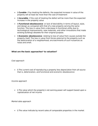  § Curable- if by treating the defects, the expected increase in value of the
property will at least be more than the cost of treatment
 § Incurable- if the cost of treating the defect will be more than the expected
increase in the property value
 § Functional obsolescence- or lack of desirability in terms of layout, style,
and design as compared with that of a new property serving the same
function. The loss in value from a decrease in functional utility due to
technological improvements, new materials, and other innovations that make
existing buildings obsolete for their original purpose.
 § Economic obsolescence- relating to loss of value from causes outside the
property itself. The loss in value from forces external to the property such as
the deterioration of a neighborhood, encroachments of such nuisances as
noise and smell.
What are the basic approaches* to valuation?
Cost approach
 § The current cost of reproducing a property less depreciation from all source
that is, deterioration, and functional and economic obsolescence
Income approach
 § The value which the property’s net earning power will support based upon a
capitalization of net income
Market data approach
 § The value indicate by recent sales of comparable properties in the market
 