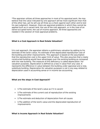 *The appraiser utilizes all three approaches in most of his appraisal work. He may
believe that the value indicated by one approach will be more significant than that
of the other two, yet he will use all three as a check against each other and to test
his own judgment. However, there are appraisal problems in which they cannot be
applied such as in vacant land, the use of the cost approach, or in the case of an
owner-occupied home, the use of income approach. All three approaches are
needed in the solution of most appraisal problems.
What is a Cost Approach in Real Estate Valuation?
§ In cost approach, the appraiser obtains a preliminary valuation by adding to his
estimate of the land’s value, his estimate of the depreciated reproduction cost of
the building and other improvements. This approach is based on the assumption
that the reproduction cost is the upper limit of value. This also assumes that a newly
constructed building would have advantages over the existing building as compared
with the new building. The measure of this deficiency is called depreciation. For
valuation purposes, depreciation is defined as a loss in value from any case. It
represents the difference in value between the building under appraisal and a new,
substitute building. Depreciation for valuation purposes is not in any way related to
depreciation used in accounting sense or in income tax accounting.
What are the steps in Cost Approach?
 § The estimate of the land’s value as if it is vacant
 § The estimate of the current cost of reproduction of the existing
improvements
 § The estimate and deduction of depreciation from all causes
 § The addition of the land’s value and the depreciated reproduction of
improvements
What is Income Approach in Real Estate Valuation?
 