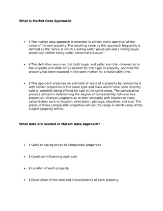 What is Market Data Approach?
 § The market data approach is essential in almost every appraisal of the
value of the real property. The resulting value by this approach frequently is
defined as the “price at which a willing seller would sell and a willing buyer
would buy neither being under abnormal pressure.”
 § This definition assumes that both buyer and seller are fully informed as to
the property and state of the market for that type of property, and that the
property has been exposed in the open market for a reasonable time.
 § This approach produces an estimate of value of a property by comparing it
with similar properties of the same type and class which have been recently
sold or currently being offered for sale in the same areas. The comparative
process utilized in determining the degree of comparability between two
properties, involves judgment as to their similarity with respect to many
value factors such as location, orientation, plottage, elevation, and size. The
prices of those comparable properties will set the range in which value of the
subject property will be.
What data are needed in Market Data Approach?
 § Sales or asking prices of comparable properties
 § Condition influencing each sale
 § Location of each property
 § Description of the land and improvements of each property
 