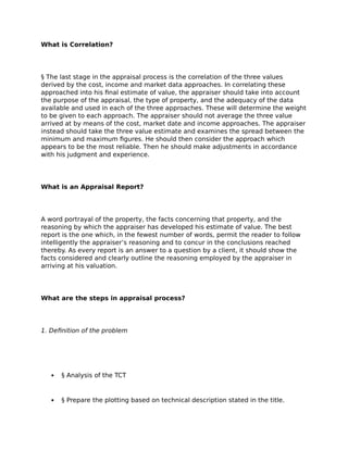 What is Correlation?
§ The last stage in the appraisal process is the correlation of the three values
derived by the cost, income and market data approaches. In correlating these
approached into his final estimate of value, the appraiser should take into account
the purpose of the appraisal, the type of property, and the adequacy of the data
available and used in each of the three approaches. These will determine the weight
to be given to each approach. The appraiser should not average the three value
arrived at by means of the cost, market date and income approaches. The appraiser
instead should take the three value estimate and examines the spread between the
minimum and maximum figures. He should then consider the approach which
appears to be the most reliable. Then he should make adjustments in accordance
with his judgment and experience.
What is an Appraisal Report?
A word portrayal of the property, the facts concerning that property, and the
reasoning by which the appraiser has developed his estimate of value. The best
report is the one which, in the fewest number of words, permit the reader to follow
intelligently the appraiser’s reasoning and to concur in the conclusions reached
thereby. As every report is an answer to a question by a client, it should show the
facts considered and clearly outline the reasoning employed by the appraiser in
arriving at his valuation.
What are the steps in appraisal process?
1. Definition of the problem
 § Analysis of the TCT
 § Prepare the plotting based on technical description stated in the title.
 