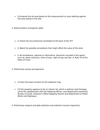  § Compute the lot area based on the measurement on your plotting against
the area stated in the title.
2. Determination of property rights
 § -Check the encumbrances annotated at the back of the TCT
 § -Watch for possible annotations that might affect the value of the land.
 § -All annotations, adverse or informative, should be included in the report,
such as: lease contracts, claim of levy, right of way and Sec. 4, Rule 74 of the
Rules of Court.
3. Preliminary survey and appraisal
 § Check the exact location at the cadastral map.
 § If the property appears to be an interior lot, which is without road frontage,
verify the updated plan with the following offices: Land Registration Authority,
Bureau of Lands, Assessor’s Office Mapping Section and Department of Public
Works and Highways.
4. Preliminary analysis and data selection and collection (ocular inspection)
 