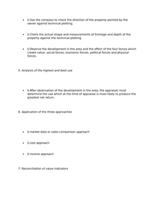  § Use the compass to check the direction of the property pointed by the
owner against technical plotting.
 § Check the actual shape and measurements of frontage and depth of the
property against the technical plotting.
 § Observe the development in the area and the effect of the four forces which
create value: social forces, economic forces, political forces and physical
forces.
5. Analysis of the highest and best use
 § After observation of the development in the area, the appraiser must
determine the use which at the time of appraisal is most likely to produce the
greatest net return.
6. Application of the three approaches
 § market data or sales comparison approach
 § cost approach
 § income approach
7. Reconciliation of value indicators
 