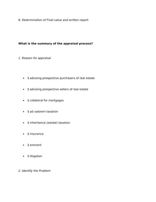 8. Determination of Final value and written report
What is the summary of the appraisal process?
1. Reason for appraisal
 § advising prospective purchasers of real estate
 § advising prospective sellers of real estate
 § collateral for mortgages
 § ad valorem taxation
 § inheritance (estate) taxation
 § insurance
 § eminent
 § litigation
2. Identify the Problem
 