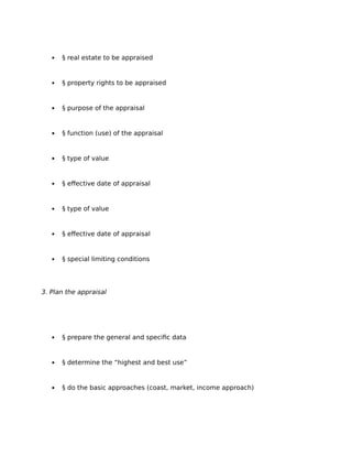  § real estate to be appraised
 § property rights to be appraised
 § purpose of the appraisal
 § function (use) of the appraisal
 § type of value
 § effective date of appraisal
 § type of value
 § effective date of appraisal
 § special limiting conditions
3. Plan the appraisal
 § prepare the general and specific data
 § determine the “highest and best use”
 § do the basic approaches (coast, market, income approach)
 
