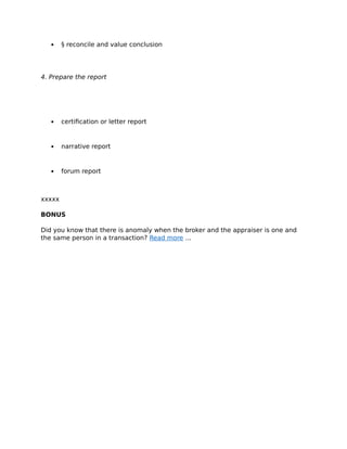  § reconcile and value conclusion
4. Prepare the report
 certification or letter report
 narrative report
 forum report
xxxxx
BONUS
Did you know that there is anomaly when the broker and the appraiser is one and
the same person in a transaction? Read more ...
 