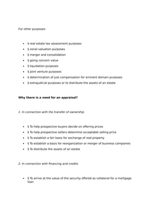 For other purposes:
 § real estate tax assessment purposes
 § zonal valuation purposes
 § merger and consolidation
 § going concern value
 § liquidation purposes
 § joint venture purposes
 § determination of just compensation for eminent domain purposes
 § extrajudicial purposes or to distribute the assets of an estate
Why there is a need for an appraisal?
1. In connection with the transfer of ownership
 § To help prospective buyers decide on offering prices
 § To help prospective sellers determine acceptable selling price
 § To establish a fair basis for exchange of real property
 § To establish a basis for reorganization or merger of business companies
 § To distribute the assets of an estate
2. In connection with financing and credits
 § To arrive at the value of the security offered as collateral for a mortgage
loan
 