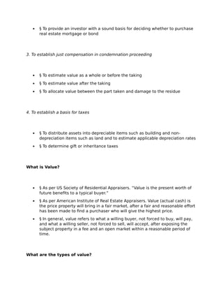  § To provide an investor with a sound basis for deciding whether to purchase
real estate mortgage or bond
3. To establish just compensation in condemnation proceeding
 § To estimate value as a whole or before the taking
 § To estimate value after the taking
 § To allocate value between the part taken and damage to the residue
4. To establish a basis for taxes
 § To distribute assets into depreciable items such as building and non-
depreciation items such as land and to estimate applicable depreciation rates
 § To determine gift or inheritance taxes
What is Value?
 § As per US Society of Residential Appraisers. “Value is the present worth of
future benefits to a typical buyer.”
 § As per American Institute of Real Estate Appraisers. Value (actual cash) is
the price property will bring in a fair market, after a fair and reasonable effort
has been made to find a purchaser who will give the highest price.
 § In general, value refers to what a willing buyer, not forced to buy, will pay,
and what a willing seller, not forced to sell, will accept, after exposing the
subject property in a fee and an open market within a reasonable period of
time.
What are the types of value?
 