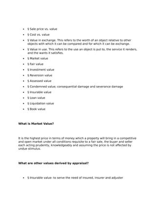  § Sale price vs. value
 § Cost vs. value
 § Value in exchange. This refers to the worth of an object relative to other
objects with which it can be compared and for which it can be exchange.
 § Value in use. This refers to the use an object is put to, the service it renders,
and the wants it satisfies.
 § Market value
 § Fair value
 § Investment value
 § Reversion value
 § Assessed value
 § Condemned value; consequential damage and severance damage
 § Insurable value
 § Loan value
 § Liquidation value
 § Book value
What is Market Value?
It is the highest price in terms of money which a property will bring in a competitive
and open market under all conditions requisite to a fair sale, the buyer and seller
each acting prudently, knowledgeably and assuming the price is not affected by
undue stimulus.
What are other values derived by appraisal?
 § Insurable value- to serve the need of insured, insurer and adjuster
 