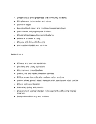  § Income level of neighborhood and community residents
 § Employment opportunities and trends
 § Level of wages
 § Availability of money and credit and interest rate levels
 § Price levels and property tax burdens
 § Personal savings and investment returns
 § General business activity
 § Supply and demand in housing
 § Production of goods and services
Political force
 § Zoning and land use regulations
 § Building and safety regulations
 § Environment protection laws
 § Police, fire and health protection services
 § Crime prevention, education and recreation services
 § Public works, power, water, transportation, sewage and flood control
 § Fiscal policy and taxation
 § Monetary policy and controls
 § Government-sponsored urban redevelopment and housing finance
programs
 § Regulation of industry and business
 