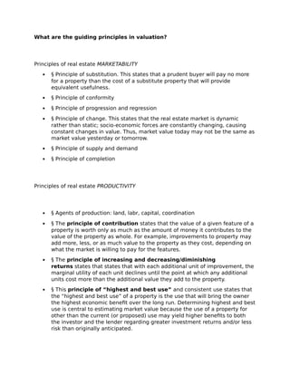What are the guiding principles in valuation?
Principles of real estate MARKETABILITY
 § Principle of substitution. This states that a prudent buyer will pay no more
for a property than the cost of a substitute property that will provide
equivalent usefulness.
 § Principle of conformity
 § Principle of progression and regression
 § Principle of change. This states that the real estate market is dynamic
rather than static; socio-economic forces are constantly changing, causing
constant changes in value. Thus, market value today may not be the same as
market value yesterday or tomorrow.
 § Principle of supply and demand
 § Principle of completion
Principles of real estate PRODUCTIVITY
 § Agents of production: land, labr, capital, coordination
 § The principle of contribution states that the value of a given feature of a
property is worth only as much as the amount of money it contributes to the
value of the property as whole. For example, improvements to property may
add more, less, or as much value to the property as they cost, depending on
what the market is willing to pay for the features.
 § The principle of increasing and decreasing/diminishing
returns states that states that with each additional unit of improvement, the
marginal utility of each unit declines until the point at which any additional
units cost more than the additional value they add to the property.
 § This principle of “highest and best use” and consistent use states that
the “highest and best use” of a property is the use that will bring the owner
the highest economic benefit over the long run. Determining highest and best
use is central to estimating market value because the use of a property for
other than the current (or proposed) use may yield higher benefits to both
the investor and the lender regarding greater investment returns and/or less
risk than originally anticipated.
 