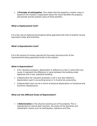  § Principle of anticipation. This states that the property’s marker value is
based on the investor’s expectation about the future benefits the property
will provide and the present value of those benefits.
What is Replacement Cost?
§ It is the cost of replacing the property being appraised with that of another having
equivalent utility and amenities.
What is Reproduction Cost?
§ It is the amount of money required for the exact reconstruction of the
improvements being appraised similar to the original.
What is Depreciation?
 § For valuation purposes, depreciation is defined as a loss in value from any
cause. It represent the difference in value between the building under
appraisal and a new, substitute building.
 § Depreciation for valuation purposes is not in any way related to
depreciation used in accounting sense or in income tax accounting.
 § Depreciation here can be in terms of physical depreciation or functional and
economic obsolescence.
What are the different kinds of Depreciation?
 § Deterioration or the physical wearing out of the property. This is
represented by normal wear and tear, the action of the elements and
catastrophic events such as earthquakes, typhoons and fires.
 