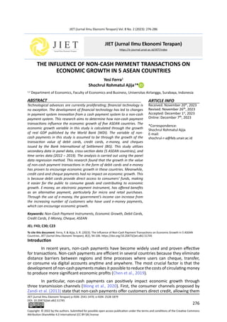 276
JIET (Jurnal Ilmu Ekonomi Terapan) Vol. 8 No. 2 (2023): 276-286
THE INFLUENCE OF NON-CASH PAYMENT TRANSACTIONS ON
ECONOMIC GROWTH IN 5 ASEAN COUNTRIES
Yesi Ferra1
Shochrul Rohmatul Ajija2
*
1,2
Department of Economics, Faculty of Economics and Business, Universitas Airlangga, Surabaya, Indonesia
ABSTRACT
Technological advances are currently proliferating; financial technology is
no exception. The development of financial technology has led to changes
in payment system innovation from a cash payment system to a non-cash
payment system. This research aims to determine how non-cash payment
transactions influence the economic growth of five ASEAN countries. The
economic growth variable in this study is calculated through the growth
of real GDP published by the World Bank (WDI). The variable of non-
cash payments in this study is assumed to be through the growth of the
transaction value of debit cards, credit cards, e-money, and cheques
issued by the Bank International of Settlement (BIS). This study utilizes
secondary data in panel data, cross-section data (5 ASEAN countries), and
time series data (2012 – 2019). The analysis is carried out using the panel
data regression method. This research found that the growth in the value
of non-cash payment transactions in the form of debit cards and e-money
has proven to encourage economic growth in these countries. Meanwhile,
credit card and cheque payments had no impact on economic growth. This
is because debit cards provide direct access to consumers’ funds, making
it easier for the public to consume goods and contributing to economic
growth. E-money, an electronic payment instrument, has offered benefits
as an alternative payment, particularly for micro and retail purchases.
Through the use of e-money, the government’s income can increase from
the increasing number of customers who have used e-money payments,
which can encourage economic growth.
Keywords: Non-Cash Payment Instruments, Economic Growth, Debit Cards,
Credit Cards, E-Money, Cheque, ASEAN
JEL: F43; C30; C23
To cite this document: Ferra, Y. & Ajija, S. R. (2023). The Influence of Non-Cash Payment Transactions on Economic Growth in 5 ASEAN
Countries. JIET (Jurnal Ilmu Ekonomi Terapan), 8(2), 94-106. https://doi.org/10.20473/jiet.v8i2.51745
Introduction
In recent years, non-cash payments have become widely used and proven effective
for transactions. Non-cash payments are efficient in several countries because they eliminate
distance barriers between regions and time processes where users can cheque, transfer,
or consume via digital accounts anytime and anywhere. The most crucial factor is that the
development of non-cash payments makes it possible to reduce the costs of circulating money
to produce more significant economic profits (Chen et al., 2019).
In particular, non-cash payments can positively impact economic growth through
three transmission channels (Wong et al., 2020). First, the consumer channels proposed by
Zandi et al. (2013) state that non-cash payments offer customers direct credit, allowing them
JIET (Jurnal Ilmu Ekonomi Terapan) p-ISSN: 2541-1470; e-ISSN: 2528-1879
DOI: 10.20473/jiet.v8i2.51745
Copyright: © 2022 by the authors. Submitted for possible open access publication under the terms and conditions of the Creative Commons
Attribution-ShareAlike 4.0 international (CC BY-SA) license
ARTICLE INFO
Received: November 20th
, 2023
Revised: November 26th, 2023
Accepted: December 1st
, 2023
Online: December 7th, 2023
*Correspondence:
Shochrul Rohmatul Ajija
E-mail:
shochrul-r-a@feb.unair.ac.id
 