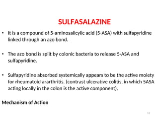 SULFASALAZINE
• It is a compound of 5-aminosalicylic acid (5-ASA) with sulfapyridine
linked through an azo bond.
• The azo bond is split by colonic bacteria to release 5-ASA and
sulfapyridine.
• Sulfapyridine absorbed systemically appears to be the active moiety
for rheumatoid ararthritis. (contrast ulcerative colitis, in which 5ASA
acting locally in the colon is the active component).
Mechanism of Action
12
 