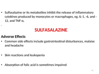 • Sulfasalazine or its metabolites inhibit the release of inflammatory
cytokines produced by monocytes or macrophages, eg, IL-1, -6, and -
12, and TNF-α.
.
SULFASALAZINE
Adverse Effects
• Common side effects include gastrointestinal disturbances, malaise
and headache
• Skin reactions and leukopenia
• Absorption of folic acid is sometimes impaired
13
 