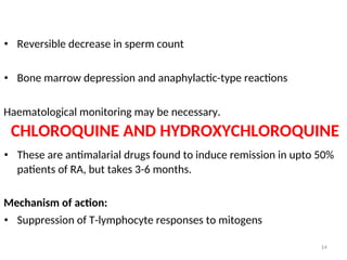 • Reversible decrease in sperm count
• Bone marrow depression and anaphylactic-type reactions
Haematological monitoring may be necessary.
CHLOROQUINE AND HYDROXYCHLOROQUINE
• These are antimalarial drugs found to induce remission in upto 50%
patients of RA, but takes 3-6 months.
Mechanism of action:
• Suppression of T-lymphocyte responses to mitogens
14
 