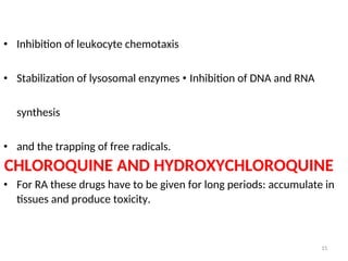 • Inhibition of leukocyte chemotaxis
• Stabilization of lysosomal enzymes • Inhibition of DNA and RNA
synthesis
• and the trapping of free radicals.
CHLOROQUINE AND HYDROXYCHLOROQUINE
• For RA these drugs have to be given for long periods: accumulate in
tissues and produce toxicity.
15
 