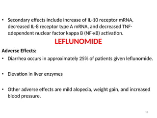 • Secondary effects include increase of IL-10 receptor mRNA,
decreased IL-8 receptor type A mRNA, and decreased TNF-
αdependent nuclear factor kappa B (NF-κB) activation.
LEFLUNOMIDE
Adverse Effects:
• Diarrhea occurs in approximately 25% of patients given leflunomide.
• Elevation in liver enzymes
• Other adverse effects are mild alopecia, weight gain, and increased
blood pressure.
18
 