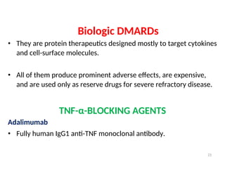 Biologic DMARDs
• They are protein therapeutics designed mostly to target cytokines
and cell-surface molecules.
• All of them produce prominent adverse effects, are expensive,
and are used only as reserve drugs for severe refractory disease.
TNF-α-BLOCKING AGENTS
Adalimumab
• Fully human IgG1 anti-TNF monoclonal antibody.
21
 